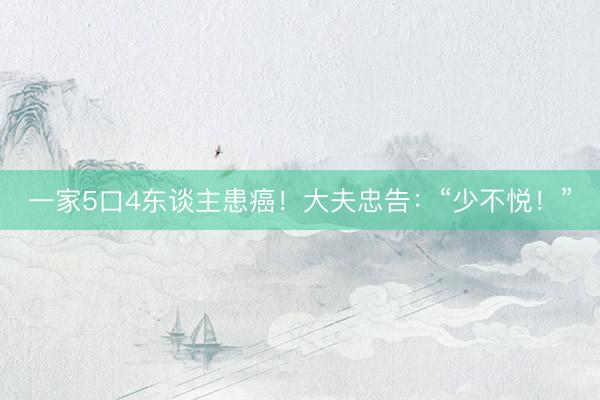 一家5口4东谈主患癌！大夫忠告：“少不悦！”