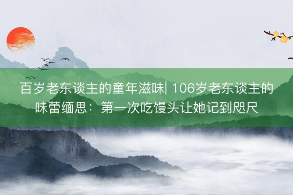 百岁老东谈主的童年滋味| 106岁老东谈主的味蕾缅思：第一次吃馒头让她记到咫尺
