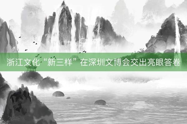 浙江文化 “新三样” 在深圳文博会交出亮眼答卷