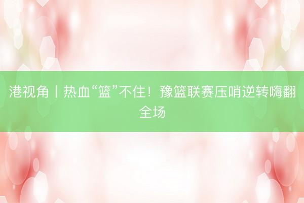 港视角丨热血“篮”不住！豫篮联赛压哨逆转嗨翻全场