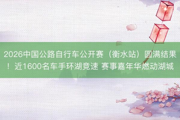 2026中国公路自行车公开赛（衡水站）圆满结果！近1600名车手环湖竞速 赛事嘉年华燃动湖城