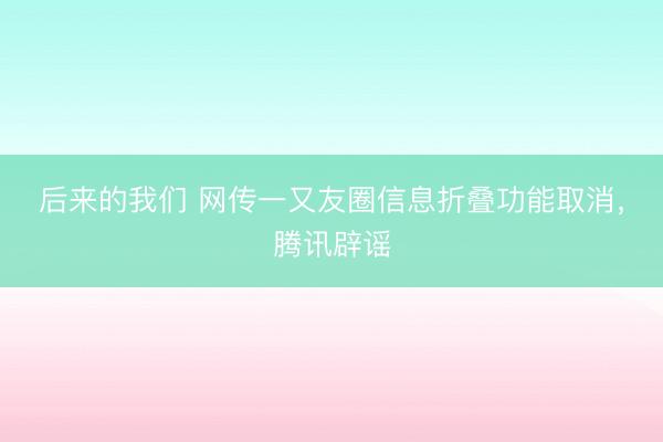 后来的我们 网传一又友圈信息折叠功能取消，腾讯辟谣