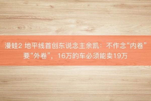 漫蛙2 地平线首创东说念主余凯：不作念“内卷”要“外卷”，16万的车必须能卖19万