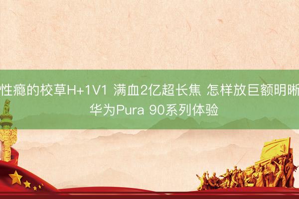 性瘾的校草H+1V1 满血2亿超长焦 怎样放巨额明晰  华为Pura 90系列体验