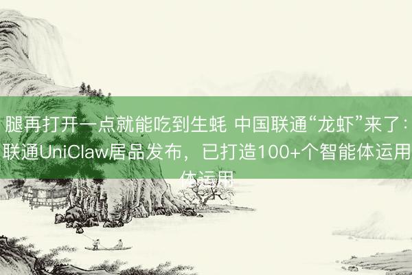 腿再打开一点就能吃到生蚝 中国联通“龙虾”来了：联通UniClaw居品发布，已打造100+个智能体运用