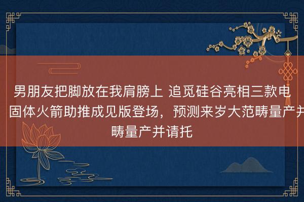 男朋友把脚放在我肩膀上 追觅硅谷亮相三款电动车，固体火箭助推成见版登场，预测来岁大范畴量产并请托