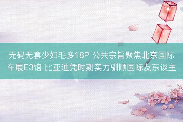 无码无套少妇毛多18P 公共宗旨聚焦北京国际车展E3馆 比亚迪凭时期实力驯顺国际友东谈主
