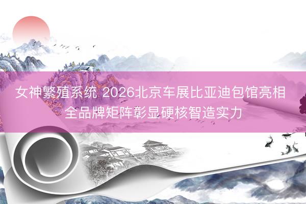 女神繁殖系统 2026北京车展比亚迪包馆亮相 全品牌矩阵彰显硬核智造实力