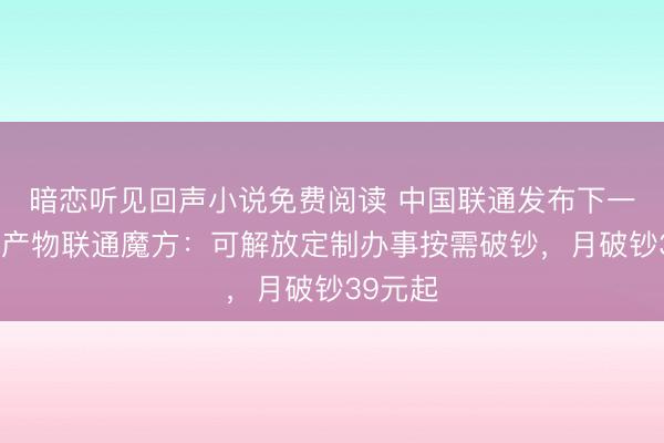 暗恋听见回声小说免费阅读 中国联通发布下一代通讯产物联通魔方：可解放定制办事按需破钞，月破钞39元起