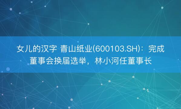 女儿的汉字 青山纸业(600103.SH)：完成董事会换届选举，林小河任董事长