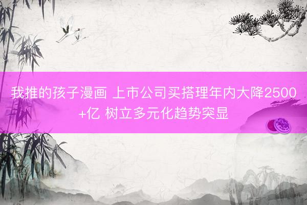 我推的孩子漫画 上市公司买搭理年内大降2500+亿 树立多元化趋势突显