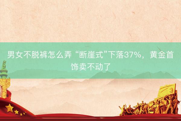男女不脱裤怎么弄 “断崖式”下落37%，黄金首饰卖不动了