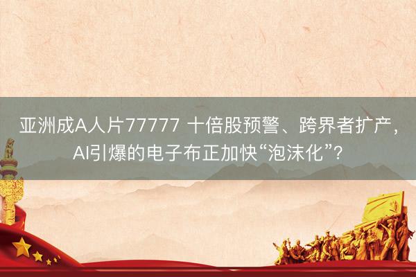 亚洲成A人片77777 十倍股预警、跨界者扩产，AI引爆的电子布正加快“泡沫化”？