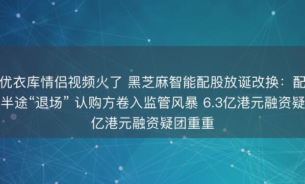 优衣库情侣视频火了 黑芝麻智能配股放诞改换：配售代理半途“退场” 认购方卷入监管风暴 6.3亿港元融资疑团重重
