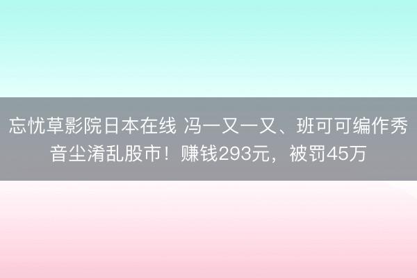 忘忧草影院日本在线 冯一又一又、班可可编作秀音尘淆乱股市！赚钱293元，被罚45万