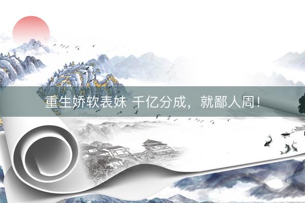 重生娇软表妹 千亿分成，就鄙人周！
