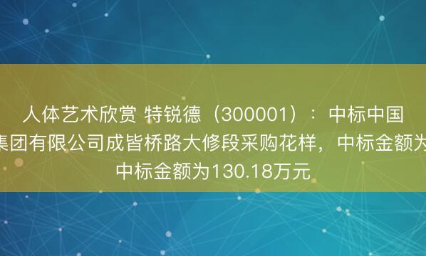 人体艺术欣赏 特锐德（300001）：中标中国铁路成皆局集团有限公司成皆桥路大修段采购花样，中标金额为130.18万元