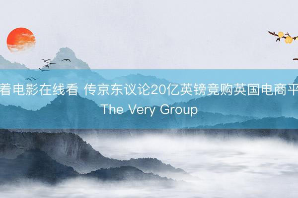 活着电影在线看 传京东议论20亿英镑竞购英国电商平台The Very Group