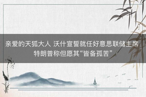 亲爱的天狐大人 沃什宣誓就任好意思联储主席 特朗普称但愿其“皆备孤苦”