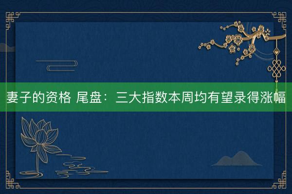 妻子的资格 尾盘：三大指数本周均有望录得涨幅