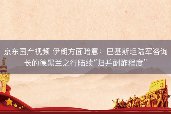 京东国产视频 伊朗方面暗意：巴基斯坦陆军咨询长的德黑兰之行陆续“归并酬酢程度”