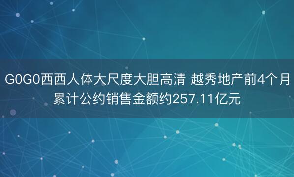 G0G0西西人体大尺度大胆高清 越秀地产前4个月累计公约销售金额约257.11亿元