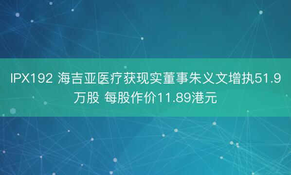 IPX192 海吉亚医疗获现实董事朱义文增执51.9万股 每股作价11.89港元