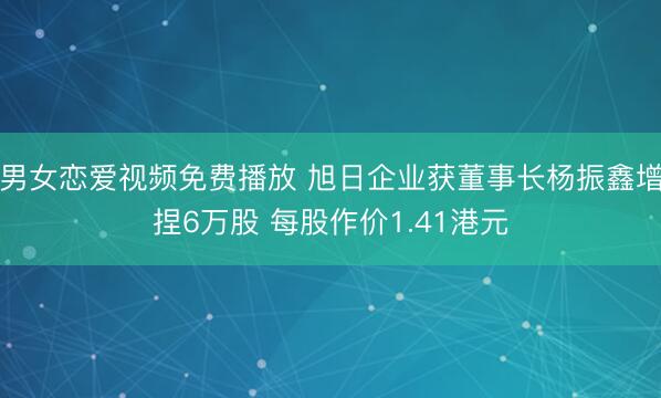 男女恋爱视频免费播放 旭日企业获董事长杨振鑫增捏6万股 每股作价1.41港元
