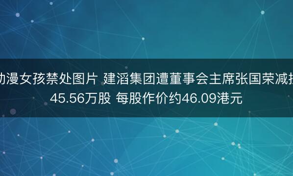 动漫女孩禁处图片 建滔集团遭董事会主席张国荣减捏45.56万股 每股作价约46.09港元