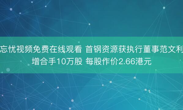 忘忧视频免费在线观看 首钢资源获执行董事范文利增合手10万股 每股作价2.66港元