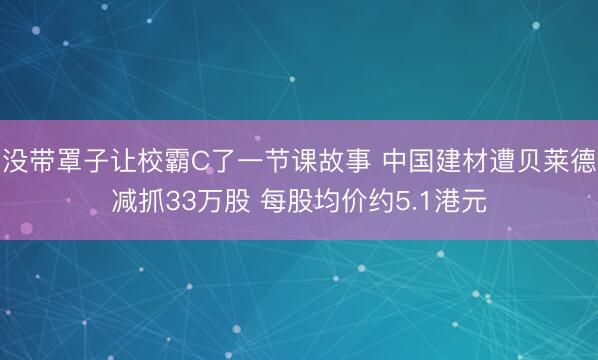 没带罩子让校霸C了一节课故事 中国建材遭贝莱德减抓33万股 每股均价约5.1港元