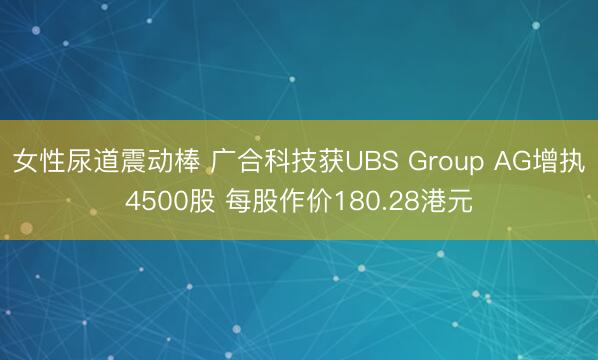女性尿道震动棒 广合科技获UBS Group AG增执4500股 每股作价180.28港元