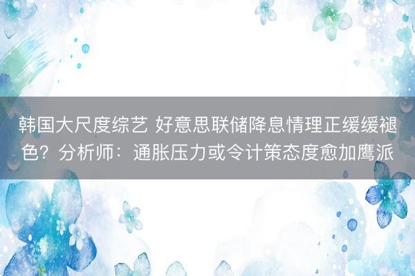 韩国大尺度综艺 好意思联储降息情理正缓缓褪色？分析师：通胀压力或令计策态度愈加鹰派