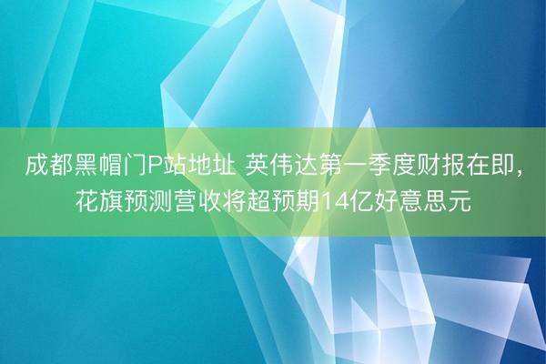 成都黑帽门P站地址 英伟达第一季度财报在即，花旗预测营收将超预期14亿好意思元