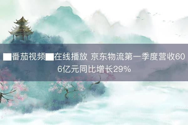 ▇番茄视频▇在线播放 京东物流第一季度营收606亿元同比增长29%