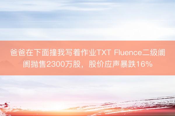 爸爸在下面撞我写着作业TXT Fluence二级阛阓抛售2300万股，股价应声暴跌16%
