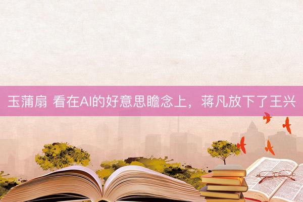 玉蒲扇 看在AI的好意思瞻念上，蒋凡放下了王兴