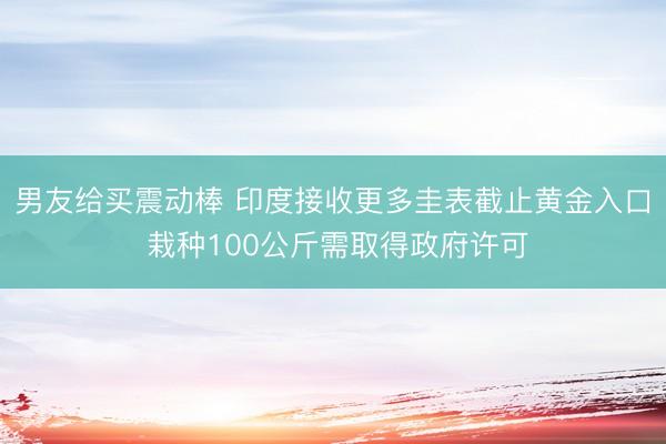 男友给买震动棒 印度接收更多圭表截止黄金入口 栽种100公斤需取得政府许可