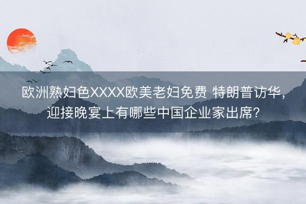 欧洲熟妇色XXXX欧美老妇免费 特朗普访华,迎接晚宴上有哪些中国企业家出席?