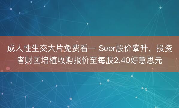 成人性生交大片免费看一 Seer股价攀升，投资者财团培植收购报价至每股2.40好意思元