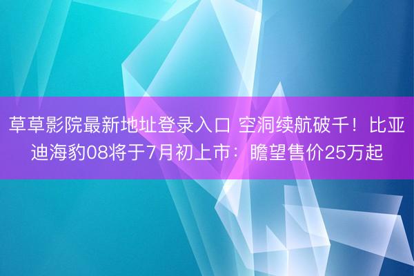 草草影院最新地址登录入口 空洞续航破千！比亚迪海豹08将于7月初上市：瞻望售价25万起