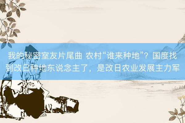 我的秘密室友片尾曲 农村“谁来种地”？国度找到改日种地东说念主了，是改日农业发展主力军