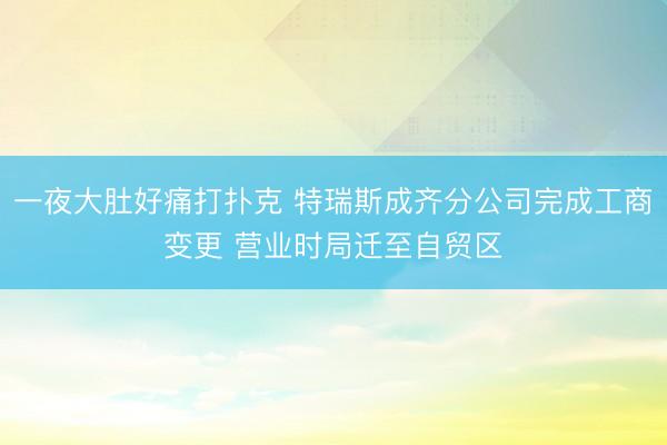 一夜大肚好痛打扑克 特瑞斯成齐分公司完成工商变更 营业时局迁至自贸区