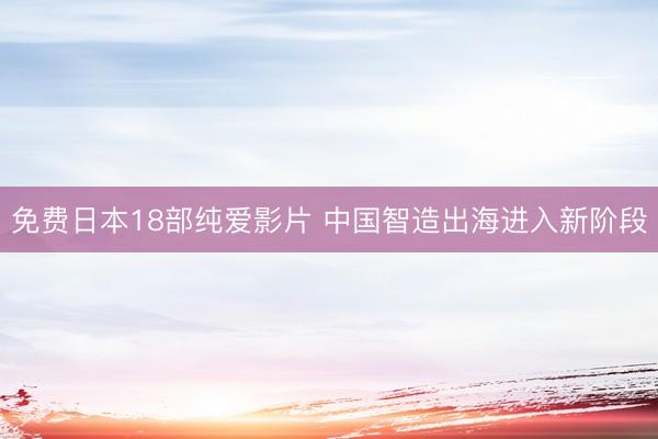 免费日本18部纯爱影片 中国智造出海进入新阶段