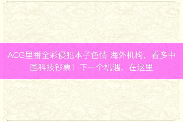 ACG里番全彩侵犯本子色情 海外机构，看多中国科技钞票！下一个机遇，在这里