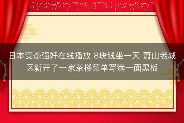 日本变态强奷在线播放 8块钱坐一天 萧山老城区新开了一家茶楼菜单写满一面黑板