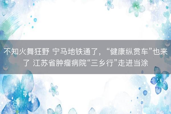 不知火舞狂野 宁马地铁通了，“健康纵贯车”也来了 江苏省肿瘤病院“三乡行”走进当涂