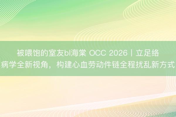 被喂饱的室友bl海棠 OCC 2026丨立足络病学全新视角,构建心血劳动件链全程扰乱新方式