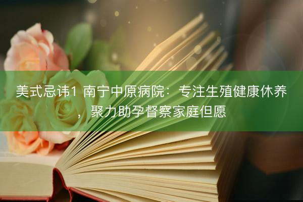 美式忌讳1 南宁中原病院：专注生殖健康休养，聚力助孕督察家庭但愿