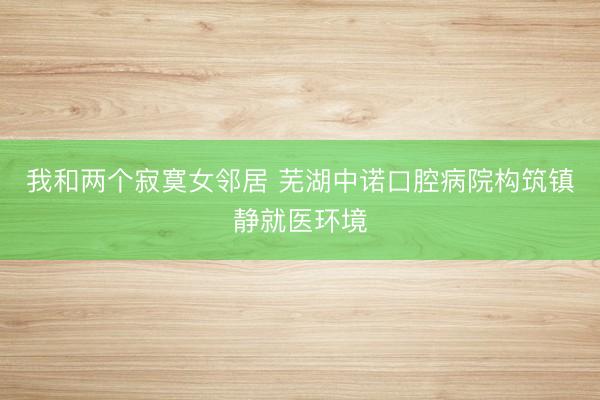 我和两个寂寞女邻居 芜湖中诺口腔病院构筑镇静就医环境